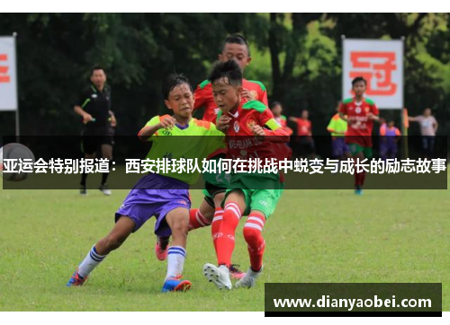 亚运会特别报道：西安排球队如何在挑战中蜕变与成长的励志故事