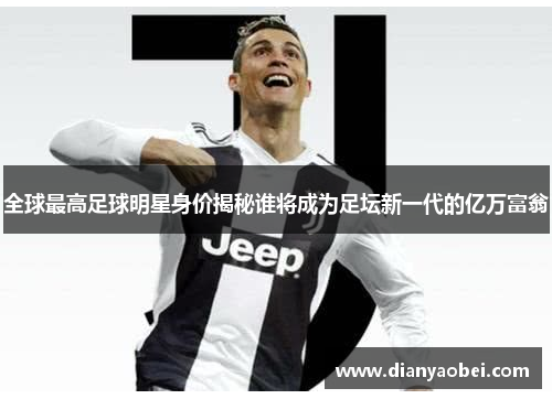 全球最高足球明星身价揭秘谁将成为足坛新一代的亿万富翁