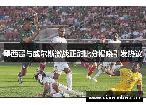 墨西哥与威尔斯激战正酣比分揭晓引发热议